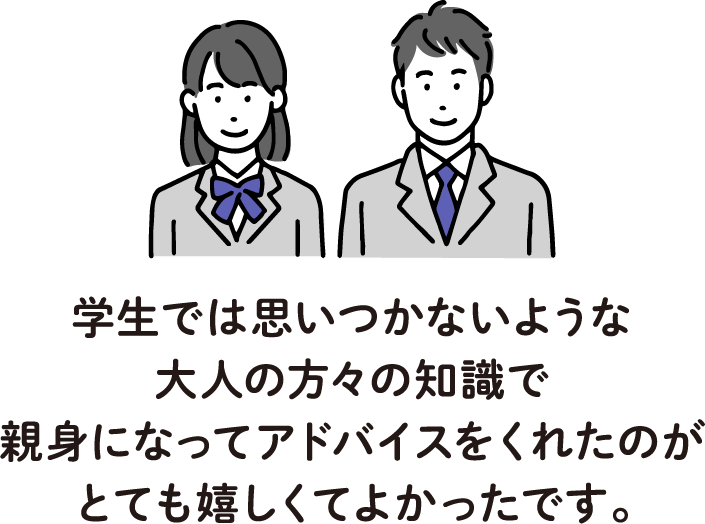 学生では思いつかないような大人の方々の知識で親身になってアドバイスをくれたのがとても嬉しくてよかったです。